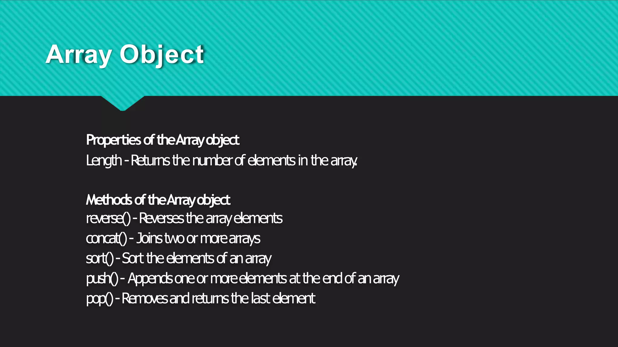 Array Object
PropertiesoftheArrayobject
Length-Returnsthenumberof elementsin thearray
.
MethodsoftheArrayobject
reverse()-Reversesthearrayelements
concat()- Joinstwoormorearrays
sort()-Sort theelementsof anarray
push()- Appendsoneormoreelementsattheendofanarray
pop()-Removesandreturnsthelastelement
 