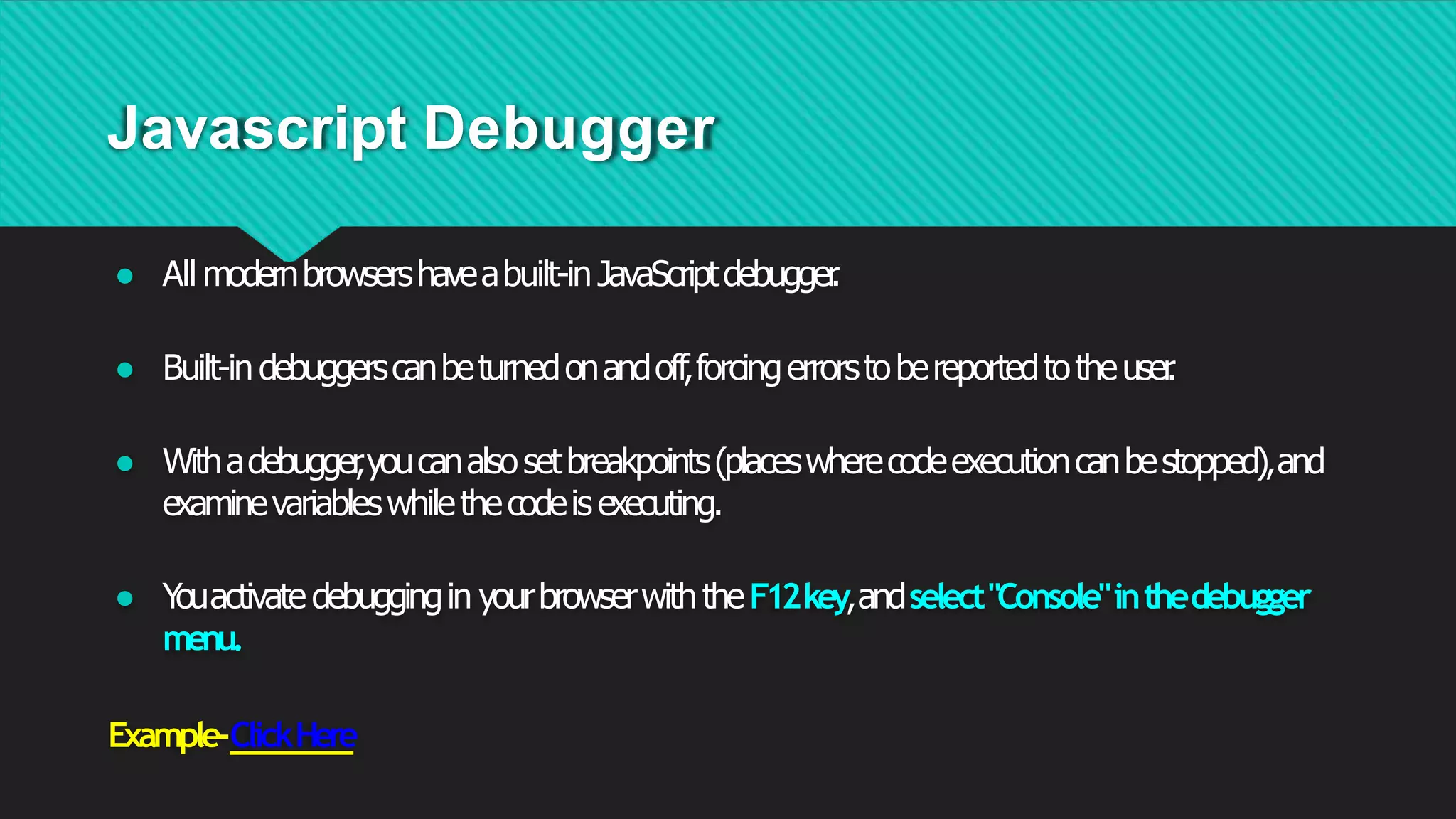 Javascript Debugger
● All modernbrowsershaveabuilt-in JavaScriptdebugger
.
● Built-in debuggerscanbeturnedonandoff,forcingerrorstobereportedtotheuser
.
● Withadebugger
,youcanalsosetbreakpoints(placeswherecodeexecutioncanbestopped),and
examinevariableswhilethecodeisexecuting.
● Y
ouactivate debuggingin yourbrowserwiththeF12key,andselect"Console"inthedebugger
menu.
Example-ClickHere
 