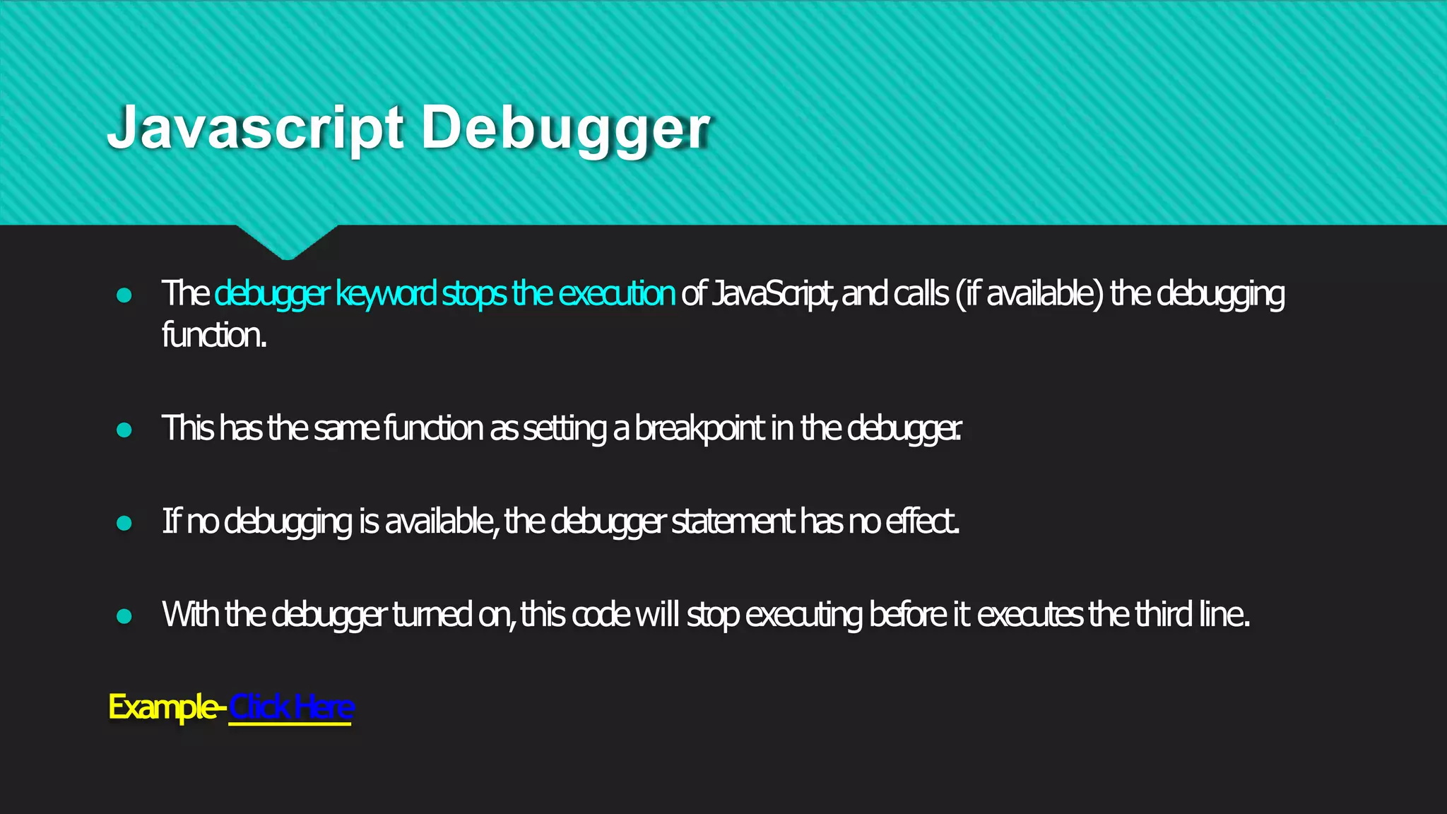 Javascript Debugger
● ThedebuggerkeywordstopstheexecutionofJavaScript,andcalls(ifavailable)thedebugging
function.
● Thishasthesamefunctionassettingabreakpointinthedebugger
.
● Ifnodebuggingisavailable,thedebuggerstatementhasnoeffect.
● Withthedebuggerturnedon,this codewill stopexecutingbeforeit executesthethirdline.
Example-ClickHere
 