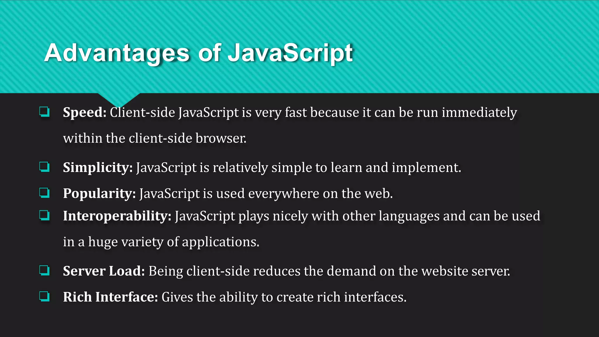 Advantages of JavaScript
❏ Speed: Client-side JavaScript is very fast because it can be run immediately
within the client-side browser.
❏ Simplicity: JavaScript is relatively simple to learn and implement.
❏ Popularity: JavaScript is used everywhere on the web.
❏ Interoperability: JavaScript plays nicely with other languages and can be used
in a huge variety of applications.
❏ Server Load: Being client-side reduces the demand on the website server.
❏ Rich Interface: Gives the ability to create rich interfaces.
 