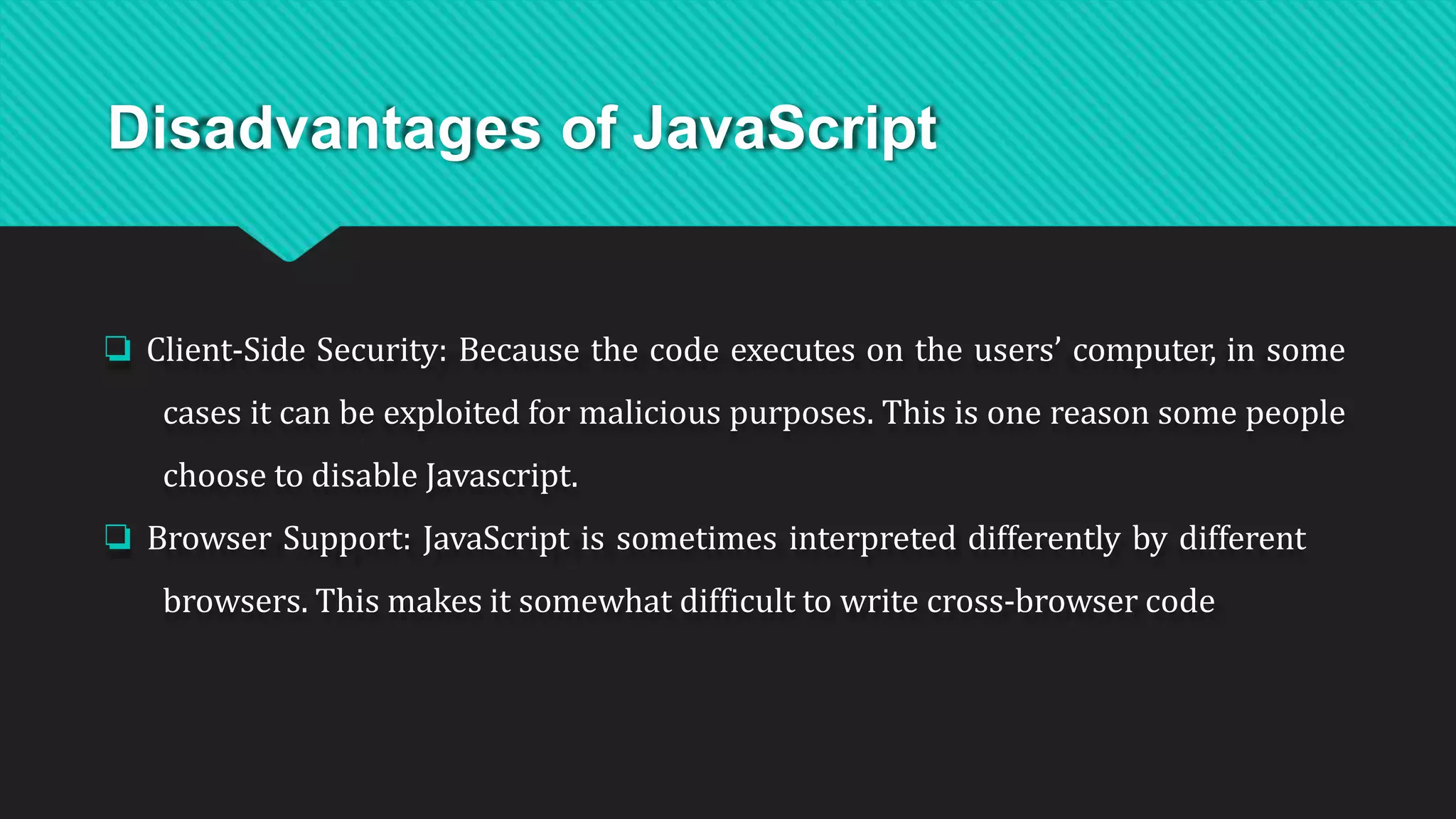 Disadvantages of JavaScript
❏ Client-Side Security: Because the code executes on the users’ computer, in some
cases it can be exploited for malicious purposes. This is one reason some people
choose to disable Javascript.
❏ Browser Support: JavaScript is sometimes interpreted differently by different
browsers. This makes it somewhat difficult to write cross-browser code
 