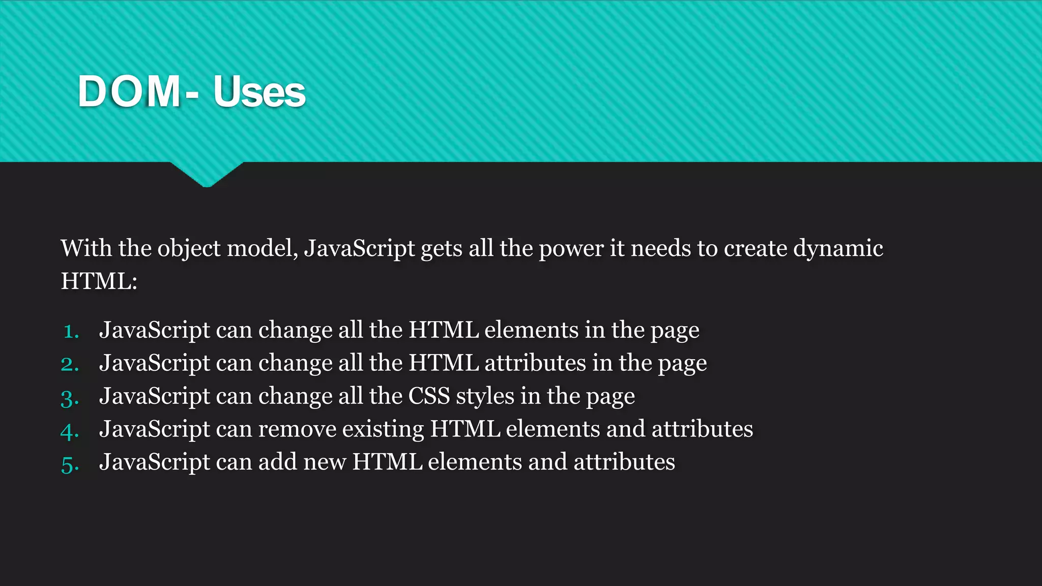 DOM- Uses
With the object model, JavaScript gets all the power it needs to create dynamic
HTML:
1. JavaScript can change all the HTML elements in the page
2. JavaScript can change all the HTML attributes in the page
3. JavaScript can change all the CSS styles in the page
4. JavaScript can remove existing HTML elements and attributes
5. JavaScript can add new HTML elements and attributes
 