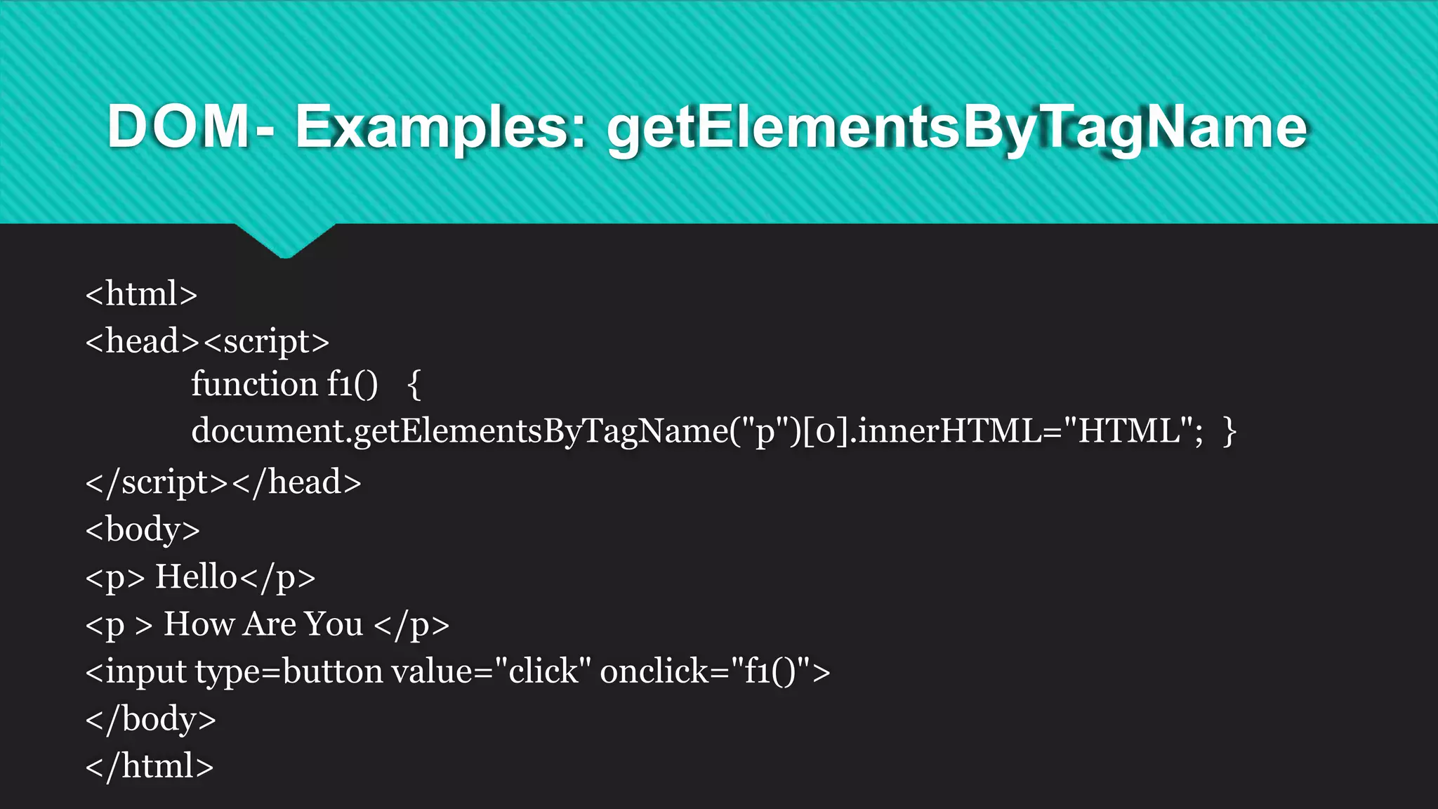 DOM- Examples: getElementsByTagName
<html>
<head><script>
function f1() {
document.getElementsByTagName("p")[0].innerHTML="HTML"; }
</script></head>
<body>
<p> Hello</p>
<p > How Are You </p>
<input type=button value="click" onclick="f1()">
</body>
</html>
 