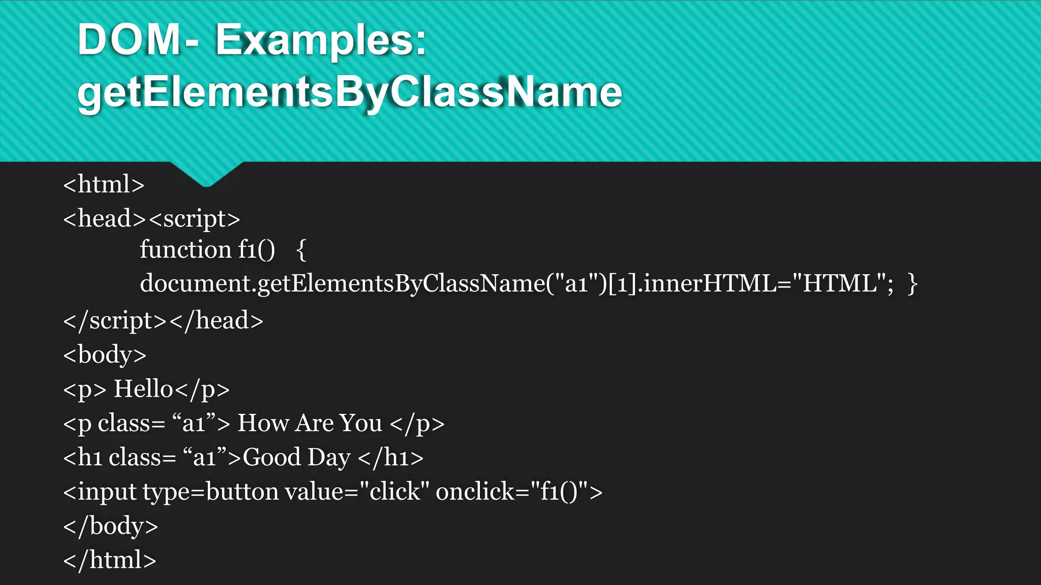 DOM- Examples:
getElementsByClassName
<html>
<head><script>
function f1() {
document.getElementsByClassName("a1")[1].innerHTML="HTML"; }
</script></head>
<body>
<p> Hello</p>
<p class= “a1”> How Are You </p>
<h1 class= “a1”>Good Day </h1>
<input type=button value="click" onclick="f1()">
</body>
</html>
 