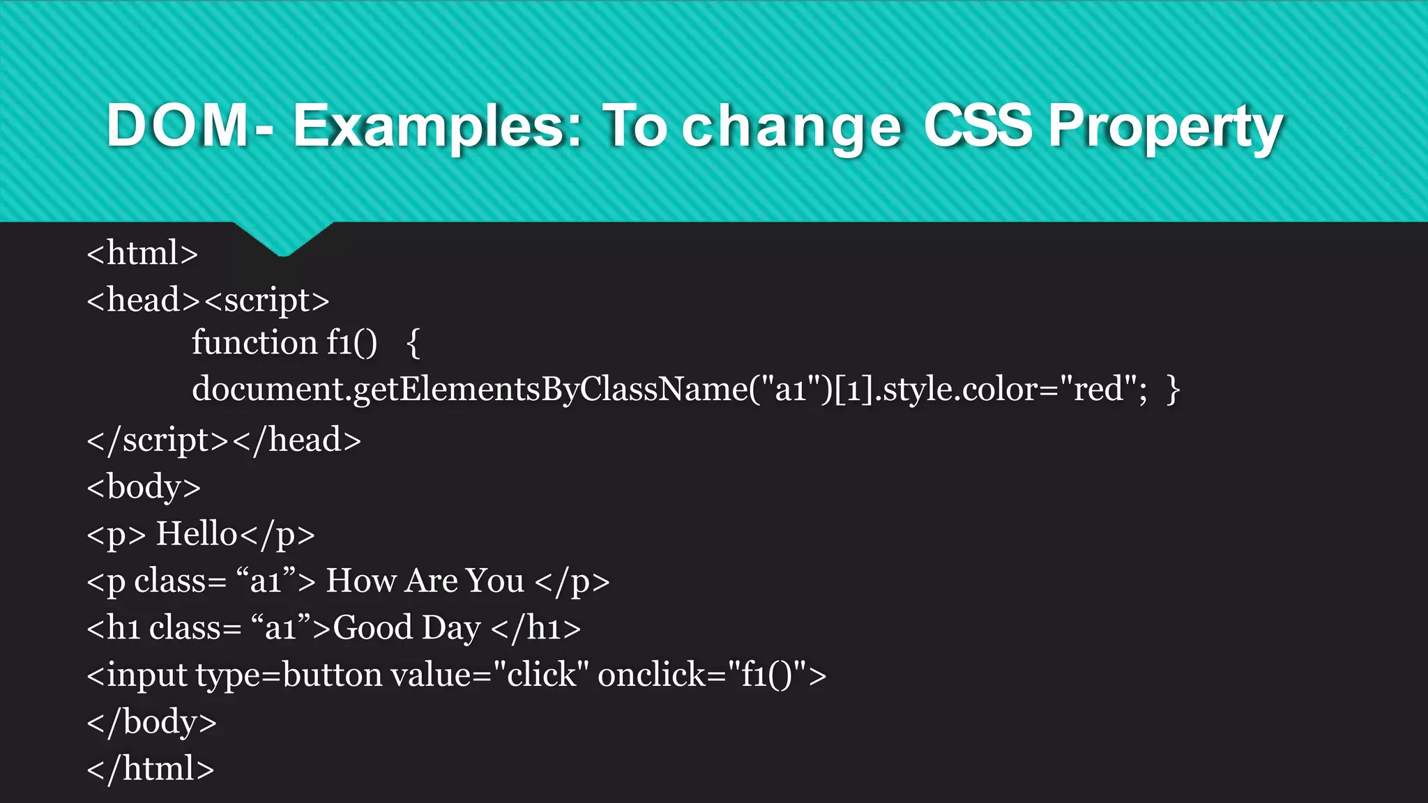 DOM- Examples: To change CSS Property
<html>
<head><script>
function f1() {
document.getElementsByClassName("a1")[1].style.color="red"; }
</script></head>
<body>
<p> Hello</p>
<p class= “a1”> How Are You </p>
<h1 class= “a1”>Good Day </h1>
<input type=button value="click" onclick="f1()">
</body>
</html>
 