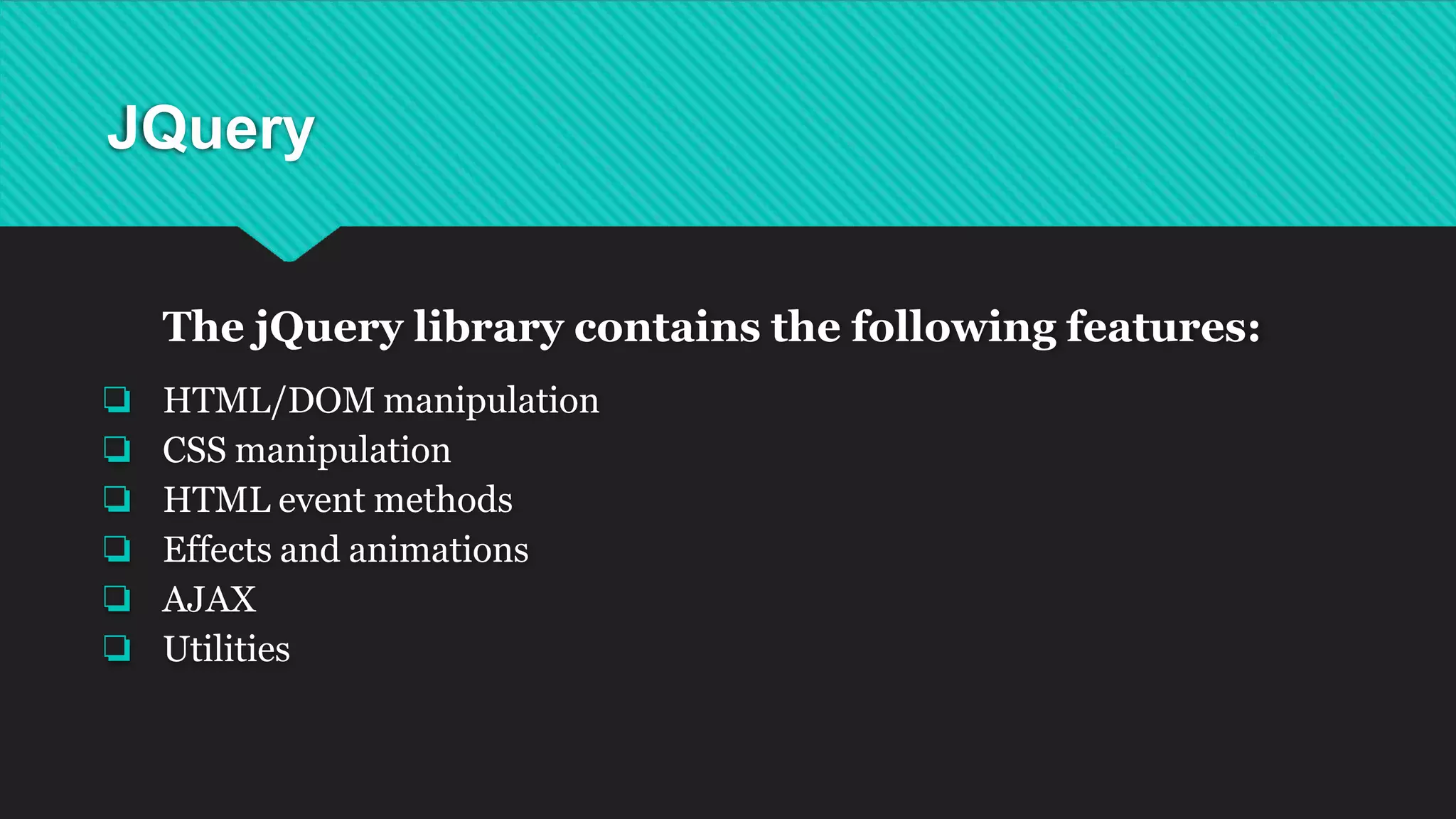 JQuery
The jQuery library contains the following features:
❏ HTML/DOM manipulation
❏ CSS manipulation
❏ HTML event methods
❏ Effects and animations
❏ AJAX
❏ Utilities
 