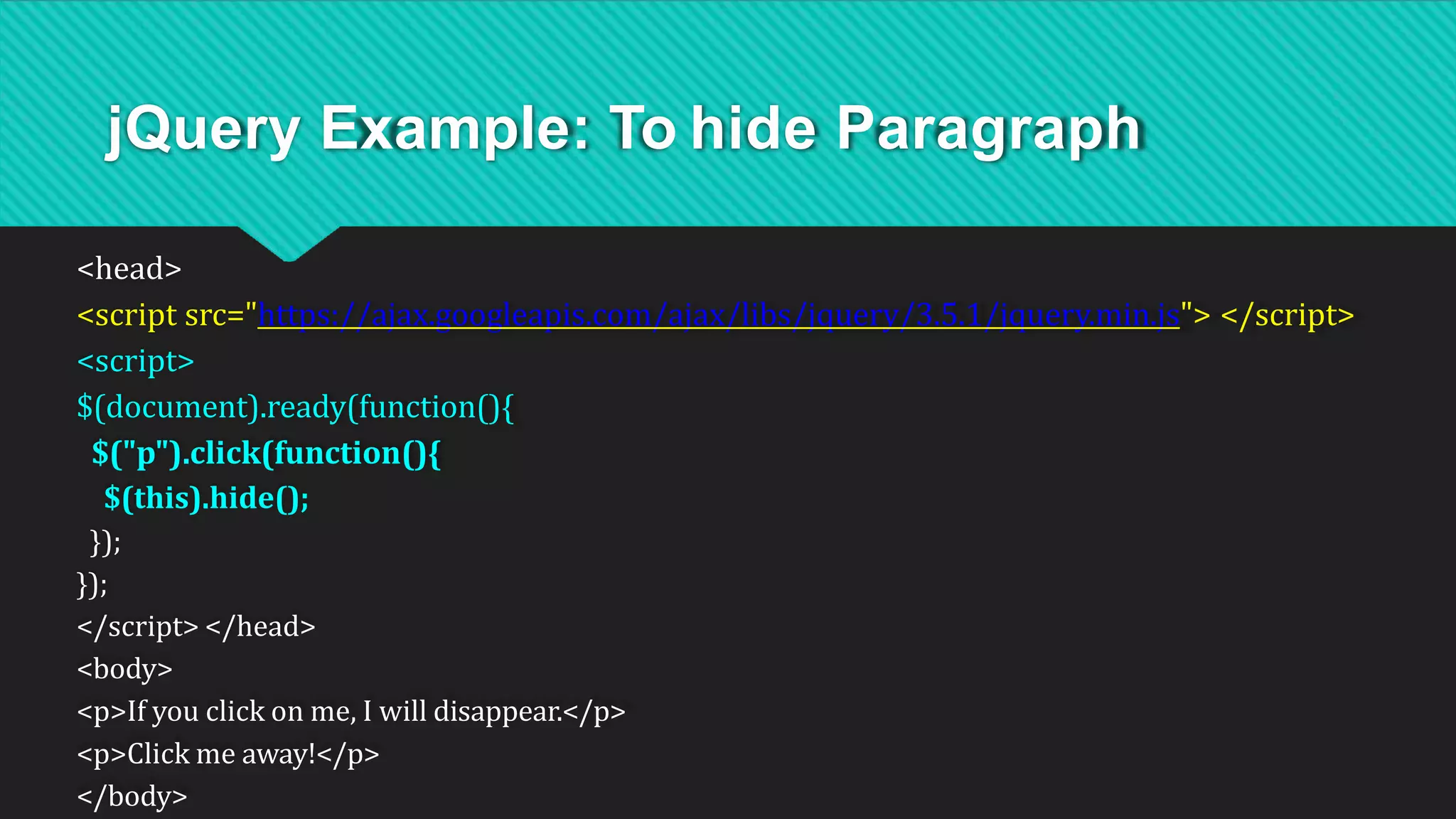 jQuery Example: To hide Paragraph
<head>
<script src="https://ajax.googleapis.com/ajax/libs/jquery/3.5.1/jquery.min.js"> </script>
<script>
$(document).ready(function(){
$("p").click(function(){
$(this).hide();
});
});
</script> </head>
<body>
<p>If you click on me, I will disappear.</p>
<p>Click me away!</p>
</body>
 