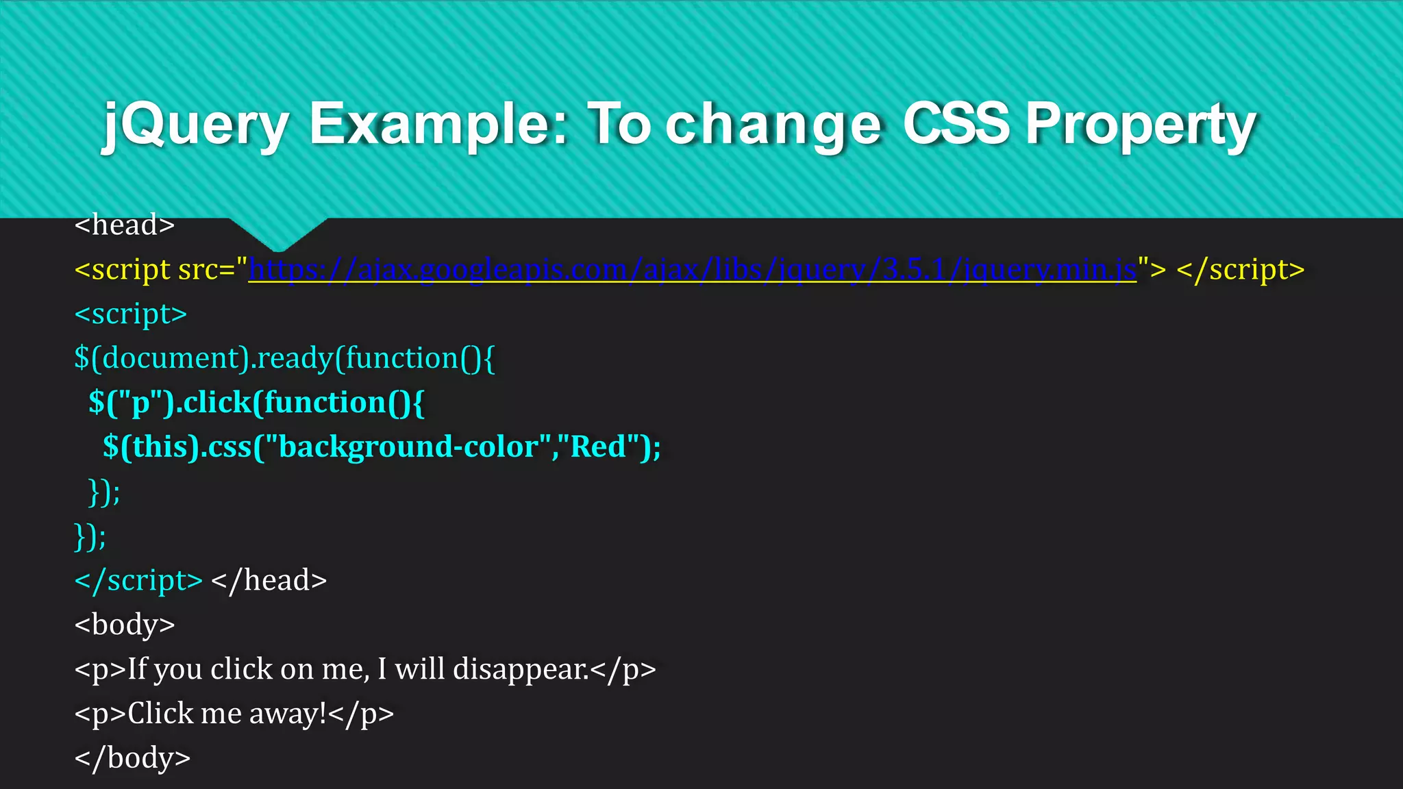 jQuery Example: To change CSS Property
<head>
<script src="https://ajax.googleapis.com/ajax/libs/jquery/3.5.1/jquery.min.js"> </script>
<script>
$(document).ready(function(){
$("p").click(function(){
$(this).css("background-color","Red");
});
});
</script> </head>
<body>
<p>If you click on me, I will disappear.</p>
<p>Click me away!</p>
</body>
 