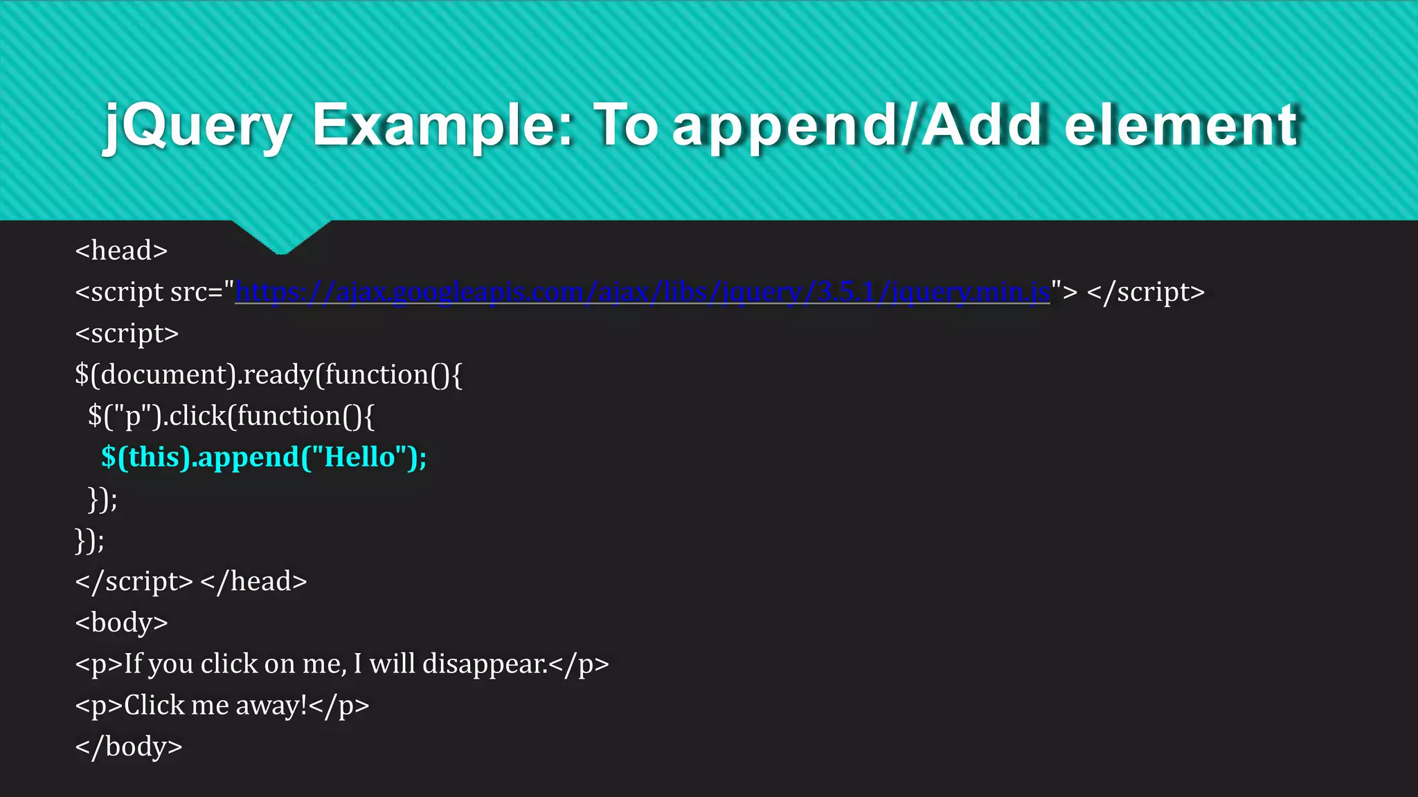 jQuery Example: To append/Add element
<head>
<script src="https://ajax.googleapis.com/ajax/libs/jquery/3.5.1/jquery.min.js"> </script>
<script>
$(document).ready(function(){
$("p").click(function(){
$(this).append("Hello");
});
});
</script> </head>
<body>
<p>If you click on me, I will disappear.</p>
<p>Click me away!</p>
</body>
 