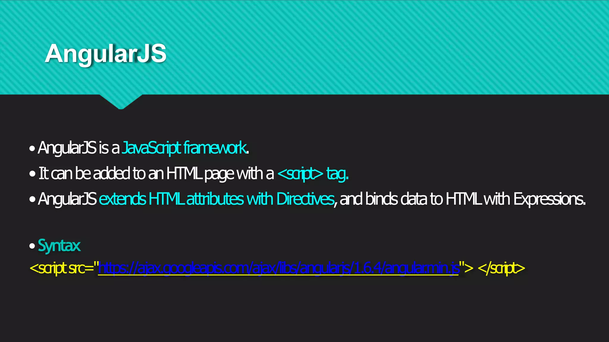 AngularJS
•AngularJSisaJavaScriptframework.
•ItcanbeaddedtoanHTMLpagewitha<script>tag.
•AngularJSextendsHTMLattributeswithDirectives,andbindsdatatoHTMLwithExpressions.
•Syntax
<scriptsrc="https://ajax.googleapis.com/ajax/libs/angularjs/1.6.4/angular
.min.js"></script>
 