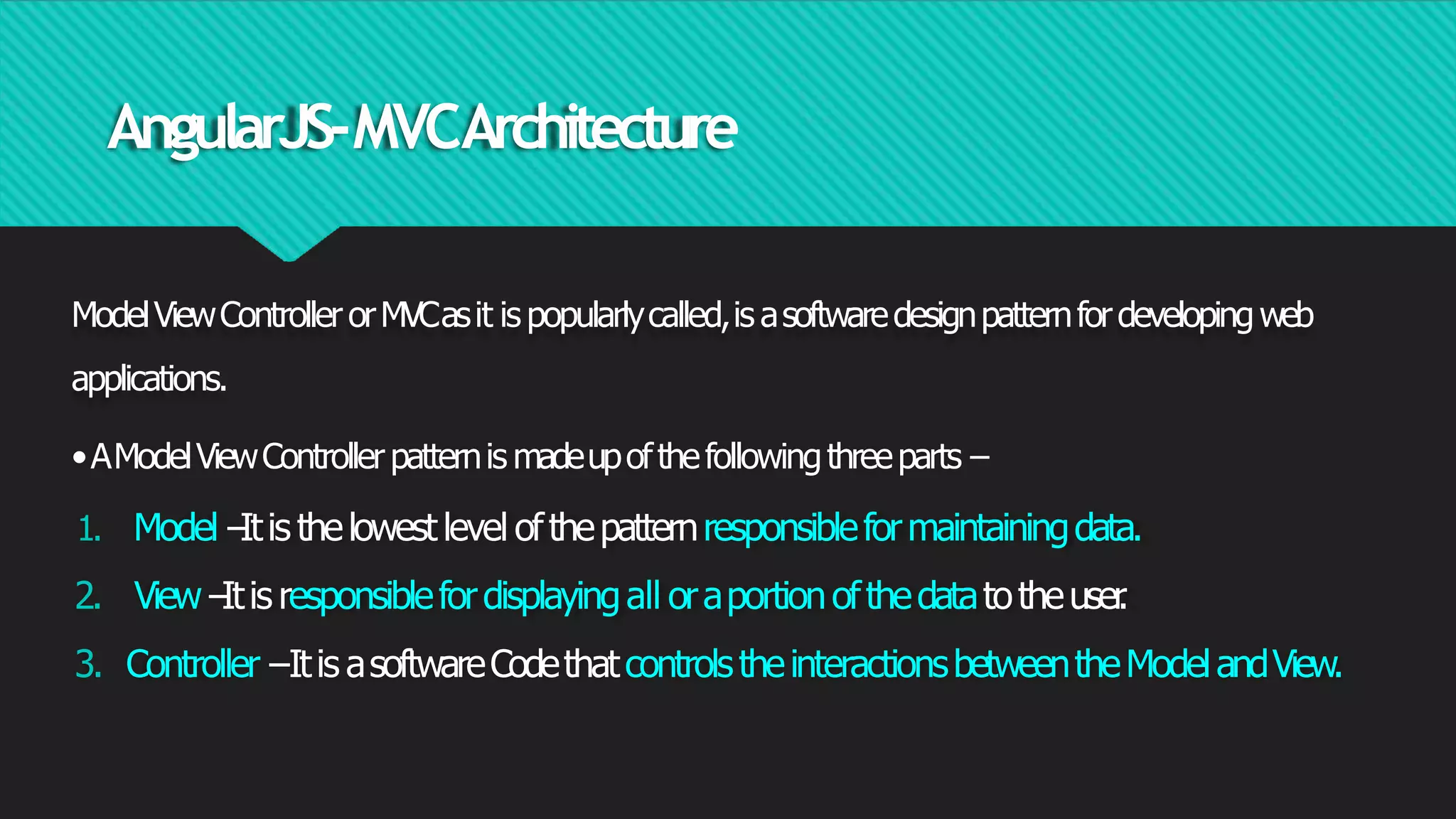 AngularJS-MVCArchitecture
ModelViewControllerorMVCasit is popularlycalled,is asoftwaredesignpatternfordevelopingweb
applications.
•AModelViewControllerpatternis madeupofthefollowingthreeparts−
1. Model−
Itis thelowestlevel ofthepatternresponsibleformaintainingdata.
2. View−
Itis responsiblefordisplayingall oraportionofthedatatotheuser
.
3. Controller−Itis asoftwareCodethatcontrolstheinteractionsbetweentheModelandView.
 