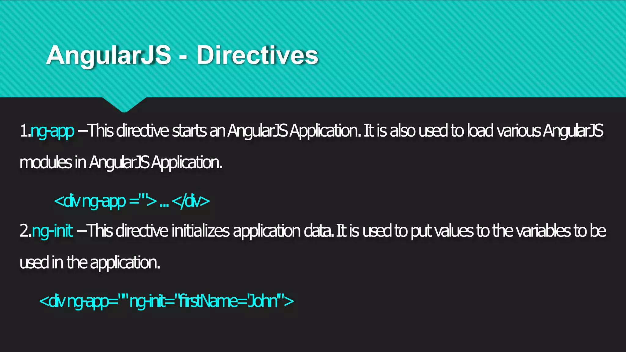AngularJS - Directives
1.ng-app−Thisdirective startsanAngularJSApplication.Itis alsousedtoloadvariousAngularJS
modulesinAngularJSApplication.
<divng-app="">...</div>
2.ng-init−Thisdirective initializes applicationdata.Itis usedtoputvaluestothevariablestobe
usedintheapplication.
<divng-app=""ng-init="ﬁrstName='John'">
 