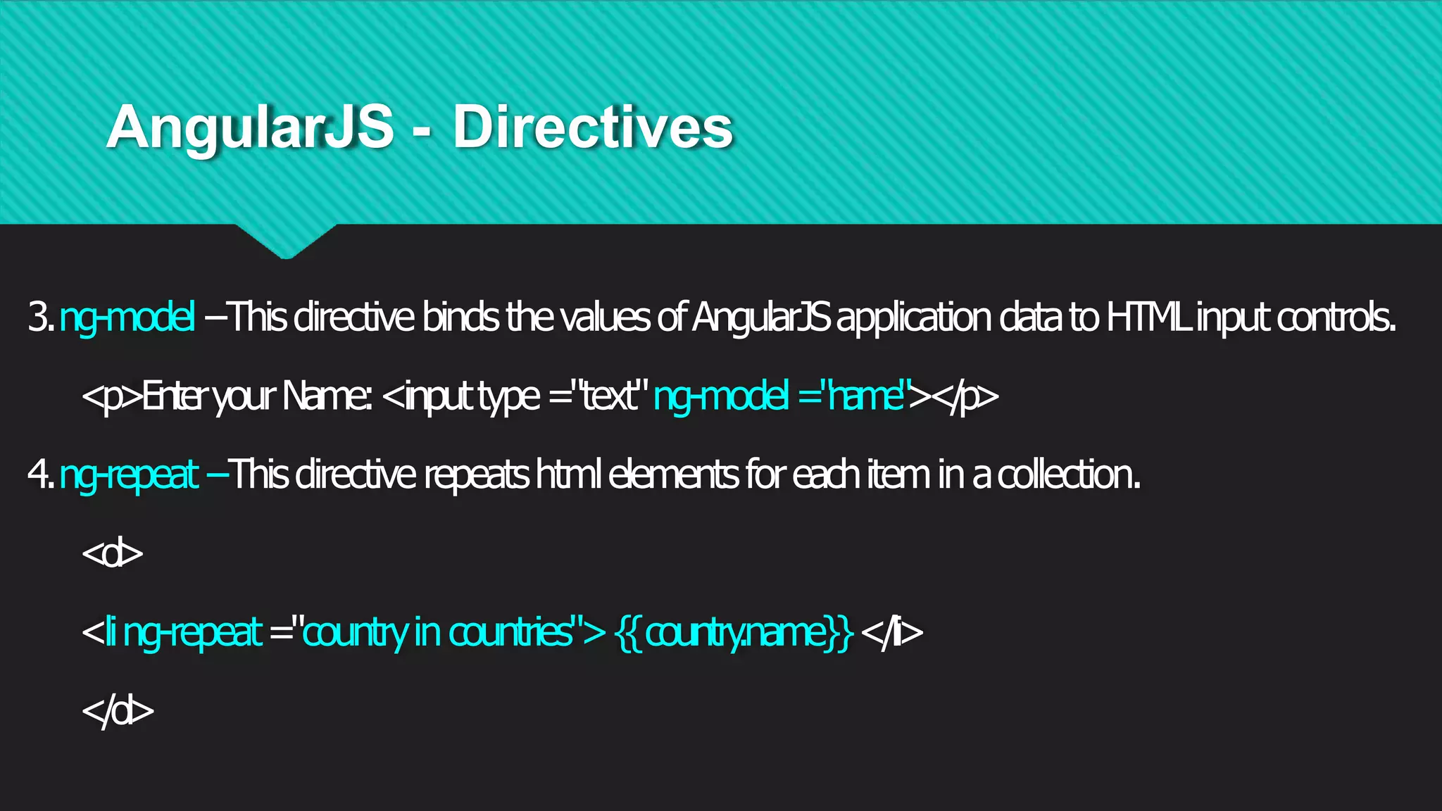 AngularJS - Directives
3.ng-model−ThisdirectivebindsthevaluesofAngularJSapplicationdatatoHTMLinputcontrols.
<p>EnteryourName:<inputtype="text"ng-model="name"></p>
4.ng-repeat−Thisdirectiverepeatshtmlelementsforeachiteminacollection.
<ol>
<ling-repeat="countryincountries">{
{country
.name}}</li>
</ol>
 