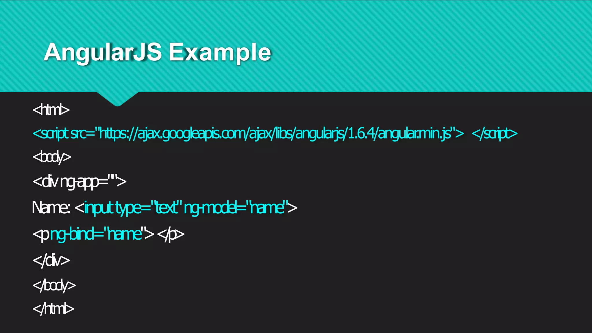 AngularJS Example
<html>
<scriptsrc="https://ajax.googleapis.com/ajax/libs/angularjs/1.6.4/angular
.min.js"> </script>
<body>
<divng-app="">
Name:<inputtype="text"ng-model="name">
<
png-bind="name"
><
/
p
>
</div>
</body>
</html>
 