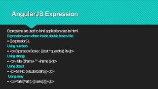 AngularJS Expression
Expressionsareusedtobindapplicationdatatohtml.
Expressionsarewritteninsidedoublebraceslike
•{{expression}}.
Usingnumbers
•<p>ExpenseonBooks:{{cost*quantity}}Rs</p>
Usingstrings
•<p>Hello{{fname+““+lname}}</
p>
Usingobject
•<
p
>
R
oll No:{{student.rollno}}</p>
Usingarray
•<p>Marks(Math):{{marks[3]}}</p>
 