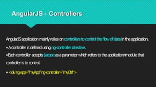 AngularJS - Controllers
AngularJSapplicationmainlyrelies oncontrollerstocontroltheﬂowofdataintheapplication.
•Acontrolleris deﬁnedusingng-controller directive.
•Eachcontrolleraccepts$scopeasaparameterwhichreferstotheapplication/modulethat
controlleristocontrol.
•<divng-app="myApp"ng-controller="myCtrl">
 