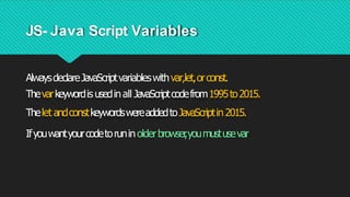 JS- Java Script Variables
AlwaysdeclareJavaScriptvariableswithvar,let,orconst.
Thevarkeywordis usedinall JavaScriptcodefrom1995to2015.
Thelet andconstkeywordswereaddedtoJavaScriptin2015.
Ifyouwantyourcodetoruninolderbrowser
,youmustusevar
 