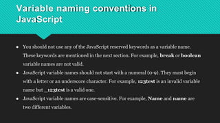Variable naming conventions in
JavaScript
● You should not use any of the JavaScript reserved keywords as a variable name.
These keywords are mentioned in the next section. For example, break or boolean
variable names are not valid.
● JavaScript variable names should not start with a numeral (0-9). They must begin
with a letter or an underscore character. For example, 123test is an invalid variable
name but _123test is a valid one.
● JavaScript variable names are case-sensitive. For example, Name and name are
two different variables.
 
