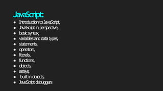 JavaScript:
● IntroductiontoJavaScript,
● JavaScriptinperspective,
● basicsyntax,
● variablesanddatatypes,
● statements,
● operators,
● literals,
● functions,
● objects,
● arrays,
● built inobjects,
● JavaScriptdebuggers
 
