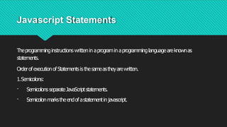 Javascript Statements
Theprogramminginstructions writtenin aprogramin aprogramminglanguageareknownas
statements.
OrderofexecutionofStatementsis thesameastheyarewritten.
1.Semicolons:
· SemicolonsseparateJavaScriptstatements.
· Semicolonmarkstheendofastatementinjavascript.
 