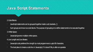 Java Script Statements
2.CodeBlocks:
· JavaScriptstatementscanbegroupedtogetherinsidecurlybrackets.{}
· Suchgroupsareknownascodeblocks.Thepurposeofgroupingis todeﬁnestatementstobeexecutedtogether
.
3.WhiteSpace:
· Javascriptignoresmultiplewhitespaces.
4.LineLengthandLineBreaks:
· Javascriptcodepreferredline lengthbymostprogrammersis upto80characters.
· Thebestplacetobreakacodeline inJavascript,if it doesn’tﬁts,isafteranoperator
.
 