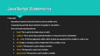 JavaScript Statements
5.Keywords:
· Keywordsarereservedwordsandcannotbeusedasvariablename.
· AJavascriptkeywordtells aboutwhatkindofoperation it will perform.
· Somecommonlyusedkeywordsare:
1. break:Thisis usedtoterminatealooporswitch.
2. continue:Thisis usedtoskipaparticulariteration in aloopandmovetonextiteration.
3. do….while: Inthis thestatementswrittenwithin doblockareexecutedtill theconditionin while is true.
4. for:Ithelpsin executingablockofstatementstill theconditionis true.
5. function:Thiskeywordis usedtodeclare afunction.
6. return:Thiskeywordis usedtoexit afunction.
7. Var
,Let,Const:Thiskeywordis usedtodeclare avariable.
 