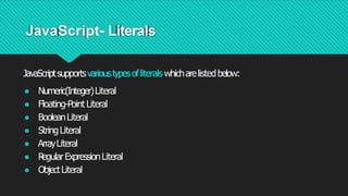 JavaScript- Literals
JavaScriptsupportsvarioustypesofliterals whicharelistedbelow:
● Numeric(Integer)Literal
● Floating-Point Literal
● BooleanLiteral
● StringLiteral
● ArrayLiteral
● R
egularExpressionLiteral
● ObjectLiteral
 
