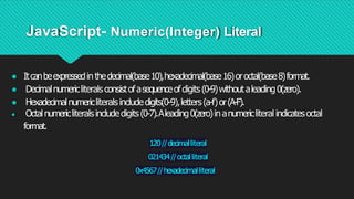 JavaScript- Numeric(Integer) Literal
● Itcanbeexpressedin thedecimal(base10),hexadecimal(base16)oroctal(base8)format.
● Decimalnumericliteralsconsistofasequenceofdigits(0-9)withoutaleading0(zero).
● Hexadecimalnumericliteralsincludedigits(0-9),letters(a-f)or(A-F).
● Octalnumericliteralsincludedigits(0-7).Aleading0(zero)in anumericliteral indicatesoctal
format.
120//decimalliteral
021434//octalliteral
0x4567//hexadecimalliteral
 