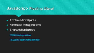 JavaScript- Floating Literal
● Itcontainsadecimalpoint(.)
● Afractionis aﬂoating-pointliteral
● ItmaycontainanExponent.
6.99689//ﬂoating-pointliteral
-167.39894//negativeﬂoating-pointliteral
 