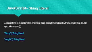 JavaScript- String Literal
Astringliteral is acombinationofzeroormorecharactersenclosedwithinasingle(')ordouble
quotationmarks(").
"Study"//String literal
'tonight'//Stringliteral
 