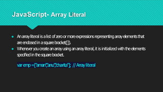 JavaScript- Array Literal
● Anarrayliteral isalist ofzeroormoreexpressionsrepresentingarrayelementsthat
areenclosedinasquarebracket([]).
● Wheneveryoucreateanarrayusinganarrayliteral,it isinitializedwiththeelements
speciﬁedinthesquarebracket.
varemp=["aman"
,
"anu"
,
"charita"]; //Arrayliteral
 