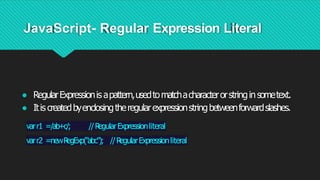 JavaScript- Regular Expression Literal
● RegularExpressionis apattern,usedtomatchacharacterorstringinsometext.
● Itis createdbyenclosingtheregularexpressionstringbetweenforwardslashes.
varr1 =/ab+c/; //R
egularExpressionliteral
varr2 =newR
egExp("abc"); //R
egularExpressionliteral
 