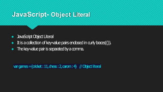 JavaScript- Object Literal
● JavaScriptObjectLiteral
● Itisacollectionofkey-valuepairsenclosedincurlybraces({}).
● Thekey-valuepairisseparatedbyacomma.
vargames={cricket:11,chess:2,carom:4} //Objectliteral
 