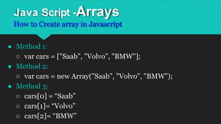 Java Script -Arrays
How to Create array in Javascript
● Method 1:
○ var cars = ["Saab", "Volvo", "BMW"];
● Method 2:
○ var cars = new Array("Saab", "Volvo", "BMW");
● Method 3:
○ cars[0] = “Saab”
○ cars[1]= “Volvo”
○ cars[2]= “BMW”
 