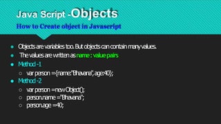 Java Script -Objects
How to Create object in Javascript
● Objectsarevariablestoo.Butobjectscancontainmanyvalues.
● Thevaluesarewrittenasname:valuepairs
● Method-1
○ varperson={name:"Bhavana"
,age:40};
● Method-2
○ varperson=newObject();
○ person.name="Bhavana";
○ person.age=40;
 