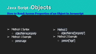Java Script -Objects
How to Read/Access Properties of an Object in Javascript
➢ Method-1Syntax
○ objectName.property
➢ Method-1Example
○ person.age
➢ Method2
○ objectName["property"]
➢ Method-2Example
○ person["age"]
 
