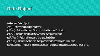 Date Object
MethodsofDateobject
Date()-R
eturnstoday'sdateandtime
getDate()-Returnsthedayofthemonthforthespeciﬁeddate
getDay()- Returnsthedayoftheweekforthespeciﬁeddate
getFullYear()-Returnstheyearofthespeciﬁeddate
getHours()- Returnsthehourin thespeciﬁeddateaccordingtolocal time.
getMilliseconds()-Returnsthemillisecondsinthespeciﬁeddateaccordingtolocaltime.
 