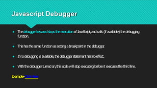 Javascript Debugger
● ThedebuggerkeywordstopstheexecutionofJavaScript,andcalls(ifavailable)thedebugging
function.
● Thishasthesamefunctionassettingabreakpointinthedebugger
.
● Ifnodebuggingisavailable,thedebuggerstatementhasnoeffect.
● Withthedebuggerturnedon,this codewill stopexecutingbeforeit executesthethirdline.
Example-ClickHere
 