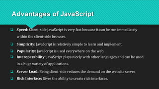 Advantages of JavaScript
❏ Speed: Client-side JavaScript is very fast because it can be run immediately
within the client-side browser.
❏ Simplicity: JavaScript is relatively simple to learn and implement.
❏ Popularity: JavaScript is used everywhere on the web.
❏ Interoperability: JavaScript plays nicely with other languages and can be used
in a huge variety of applications.
❏ Server Load: Being client-side reduces the demand on the website server.
❏ Rich Interface: Gives the ability to create rich interfaces.
 