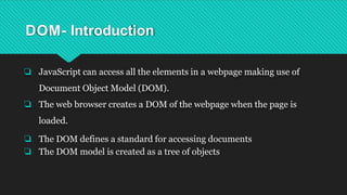 DOM- Introduction
❏ JavaScript can access all the elements in a webpage making use of
Document Object Model (DOM).
❏ The web browser creates a DOM of the webpage when the page is
loaded.
❏ The DOM defines a standard for accessing documents
❏ The DOM model is created as a tree of objects
 
