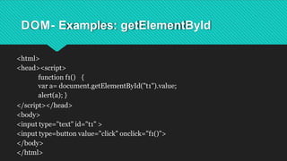 DOM- Examples: getElementById
<html>
<head><script>
function f1() {
var a= document.getElementById("t1").value;
alert(a); }
</script></head>
<body>
<input type="text" id="t1" >
<input type=button value="click" onclick="f1()">
</body>
</html>
 