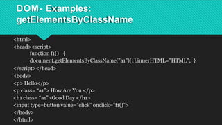 DOM- Examples:
getElementsByClassName
<html>
<head><script>
function f1() {
document.getElementsByClassName("a1")[1].innerHTML="HTML"; }
</script></head>
<body>
<p> Hello</p>
<p class= “a1”> How Are You </p>
<h1 class= “a1”>Good Day </h1>
<input type=button value="click" onclick="f1()">
</body>
</html>
 