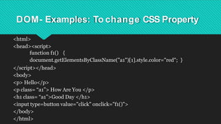 DOM- Examples: To change CSS Property
<html>
<head><script>
function f1() {
document.getElementsByClassName("a1")[1].style.color="red"; }
</script></head>
<body>
<p> Hello</p>
<p class= “a1”> How Are You </p>
<h1 class= “a1”>Good Day </h1>
<input type=button value="click" onclick="f1()">
</body>
</html>
 