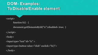 DOM- Examples:
To Disable/Enable element
<script>
function f1() {
document.getElementsById("t1").disabled= true; }
</script>
<body>
<input type="text" id="t1" >
<input type=button value="click" onclick="f1()">
</body>
 