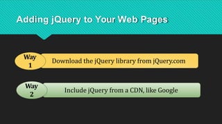 Download the jQuery library from jQuery.com
Include jQuery from a CDN, like Google
Adding jQuery to Your Web Pages
Way
1
Way
2
 