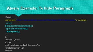 jQuery Example: To hide Paragraph
<head>
<script src="https://ajax.googleapis.com/ajax/libs/jquery/3.5.1/jquery.min.js"> </script>
<script>
$(document).ready(function(){
$("p").click(function(){
$(this).hide();
});
});
</script> </head>
<body>
<p>If you click on me, I will disappear.</p>
<p>Click me away!</p>
</body>
 