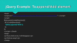 jQuery Example: To append/Add element
<head>
<script src="https://ajax.googleapis.com/ajax/libs/jquery/3.5.1/jquery.min.js"> </script>
<script>
$(document).ready(function(){
$("p").click(function(){
$(this).append("Hello");
});
});
</script> </head>
<body>
<p>If you click on me, I will disappear.</p>
<p>Click me away!</p>
</body>
 