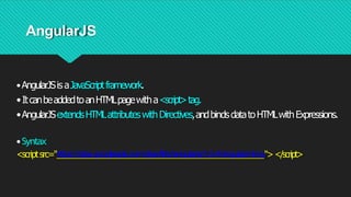 AngularJS
•AngularJSisaJavaScriptframework.
•ItcanbeaddedtoanHTMLpagewitha<script>tag.
•AngularJSextendsHTMLattributeswithDirectives,andbindsdatatoHTMLwithExpressions.
•Syntax
<scriptsrc="https://ajax.googleapis.com/ajax/libs/angularjs/1.6.4/angular
.min.js"></script>
 