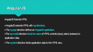 AngularJS
AngularJSExtendsHTML
•AngularJSextendsHTMLwithng-directives.
•Theng-appdirectivedeﬁnesanAngularJSapplication.
•Theng-modeldirective bindsthevalueofHTMLcontrols(input,select,textarea)to
applicationdata.
•Theng-binddirective bindsapplicationdatatotheHTMLview.
 