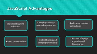 JavaScript Advantages
Implementing form
validation
•Changing an image
on moving mouse over
it
•Content loading and
changing dynamically
• Sections of a page
appearing and
disappearing
• React to user actions,
• Performing complex
calculations
 